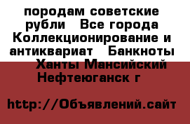 породам советские рубли - Все города Коллекционирование и антиквариат » Банкноты   . Ханты-Мансийский,Нефтеюганск г.